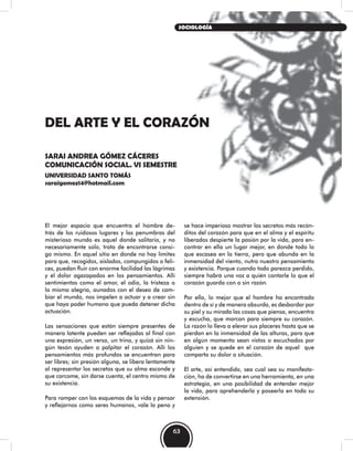 DEL ARTE Y EL CORAZÓN
SARAI ANDREA GÓMEZ CÁCERES
COMUNICACIÓN SOCIAL. VI SEMESTRE
UNIVERSIDAD SANTO TOMÁS
saraigomez14@hotmail.com
El mejor espacio que encuentra el hombre de-
trás de los ruidosos lugares y las penumbras del
misterioso mundo es aquel donde solitario, y no
necesariamente solo, trata de encontrarse consi-
go mismo. En aquel sitio en donde no hay límites
para que, recogidos, aislados, compungidos o feli-
ces, puedan fluir con enorme facilidad las lágrimas
y el dolor agazapados en los pensamientos. Allí
sentimientos como el amor, el odio, la tristeza o
la misma alegría, aunados con el deseo de cam-
biar el mundo, nos impelen a actuar y a crear sin
que haya poder humano que pueda detener dicha
actuación.
Las sensaciones que están siempre presentes de
manera latente pueden ser reflejadas al final con
una expresión, un verso, un trino, y quizá sin nin-
gún tesón ayuden a palpitar el corazón. Allí los
pensamientos más profundos se encuentran para
ser libres; sin presión alguna, se libera lentamente
al representar los secretos que su alma esconde y
que carcome, sin darse cuenta, el centro mismo de
su existencia.
Para romper con los esquemas de la vida y pensar
y reflejarnos como seres humanos, vale la pena y
se hace imperioso mostrar los secretos más recón-
ditos del corazón para que en el alma y el espíritu
liberados despierte la pasión por la vida, para en-
contrar en ella un lugar mejor, en donde todo lo
que escasea en la tierra, pero que abunda en la
inmensidad del viento, nutra nuestro pensamiento
y existencia. Porque cuando todo parezca perdido,
siempre habrá una voz a quién contarle lo que el
corazón guarda con o sin razón.
Por ello, lo mejor que el hombre ha encontrado
dentro de sí y de manera absurda, es desbordar por
su piel y su mirada las cosas que piensa, encuentra
y escucha, que marcan para siempre su corazón.
La razón lo lleva a elevar sus placeres hasta que se
pierdan en la inmensidad de las alturas, para que
en algún momento sean vistos o escuchados por
alguien y se quede en el corazón de aquel que
comparta su dolor o situación.
El arte, así entendido, sea cual sea su manifesta-
ción, ha de convertirse en una herramienta, en una
estrategia, en una posibilidad de entender mejor
la vida, para aprehenderla y poseerla en toda su
extensión.
63
SOCIOLOGÍA
 