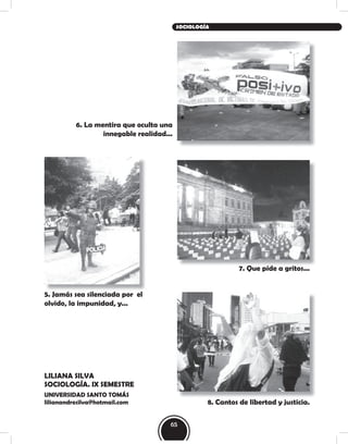 LILIANA SILVA
SOCIOLOGÍA. IX SEMESTRE
UNIVERSIDAD SANTO TOMÁS
lilianandresilva@hotmail.com
6. La mentira que oculta una
innegable realidad...
7. Que pide a gritos...
5. Jamás sea silenciada por el
olvido, la impunidad, y...
8. Cantos de libertad y justicia.
65
SOCIOLOGÍA
 