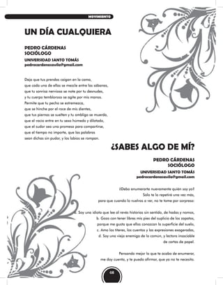 UN DÍA CUALQUIERA
¿SABES ALGO DE MÍ?
PEDRO CÁRDENAS
SOCIÓLOGO
UNIVERSIDAD SANTO TOMÁS
pedrocardenasavila@gmail.com
PEDRO CÁRDENAS
SOCIÓLOGO
UNIVERSIDAD SANTO TOMÁS
pedrocardenasavila@gmail.com
Deja que tus prendas caigan en la cama,
que cada una de ellas se mezcle entre las sábanas,
que tu sonrisa nerviosa se note por tu desnudes,
y tu cuerpo tembloroso se agite por mis manos.
Permite que tu pecho se estremezca,
que se hinche por el roce de mis dientes,
que tus piernas se suelten y tu ombligo se muerda,
que el vacío entre en tu sexo húmedo y dilatado,
que el sudor sea una promesa para compartirse,
que el tiempo no importe, que las palabras
sean dichas sin pudor, y los labios se rompan.
¿Debo enumerarte nuevamente quién soy yo?
Sólo te lo repetiré una vez más,
para que cuando lo vuelvas a ver, no te tome por sorpresa:
a. Soy una idiota que lee al revés historias sin sentido, de hadas y nomos,
b. Gozo con tener libres mis pies del suplicio de los zapatos,
porque me gusta que ellos conozcan la superficie del suelo,
c. Amo los títeres, los cuentos y las expresiones exageradas,
d. Soy una vieja enemiga de lo común, y lectora insaciable
de cartas de papel.
Pensando mejor lo que te acabo de enumerar,
me doy cuenta, y te puedo afirmar, que ya no te necesito.
68
MOVIMIENTO
 