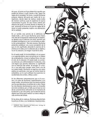 Así pues, el gusto es el que determina aquello que
puede ser bueno o malo, bonito o feo, según las
reglas de la sociedad. Por tanto, cuando Duchamp
propone alejarse del gusto por medio de la no-
repetición, decide dejar de realizar ready-mades
de manera continua, pues la repetición lo acerca
nuevamente al gusto. En ese mismo intento por
alejarse del gusto, el artista devela la libertad, ya
que encontrar la forma en la que las reglas de lo
social no están presentes implica una abstracción
de la realidad.
En un sentido más estricto de la definición de
ready-made, y de lo que Duchamp quiso hacer,
más allá de la disposición arbitraria de los objetos,
se destaca que la elección (el choix) permite que
el objeto transfigure su uso y se convierta en obje-
to de contemplación4
. De esta manera, Duchamp
pretendía establecer una nueva concepción de lo
que el arte significaba ubicando la esencia de lo
artístico en la idea y en la selección de un objeto y
no en la creación y la imagen visual de la obra.
En el ready-made, la funcionalidad y el uso pasan
a un segundo plano, para convertirse en un objeto
de contemplación, no por su belleza física, sino por
el acto de la elección. El ready-made no enmar-
ca entonces una arbitrariedad en la elección, sino
una lógica que permite relacionar su significado
con la intención del artista. Al escoger un urina-
rio o una pala para recoger nieve como uno de
sus ready-mades, Duchamp no esgrime una razón
estética en particular, sino que se inclina hacia la
antiestética, en la cual confluyen las ausencias no
accidentales de sombra, reflejo y color.
En las diferentes interpretaciones que se le acu-
ñan a la obra de Duchamp, especialmente a sus
ready-mades, encontramos que muy pocos autores
son los que descubren el sentido de su obra. Hasta
los más devotos duchampianos caen en el posible
error de considerar, por un lado, que el azar es una
de las características relevantes en el momento de
la elección y, por otra parte, que la elección de los
objetos que toma para realizar sus obras refleja la
vida anímica del artista.
En las obras de la madurez, Duchamp deja de lado
la pintura al óleo y sus tendencias impresionistas,
4 OYARZÚN, Pablo. Anestética del Ready-made. Santiago de
Chile: Universidad ARCIS, 2000.
7
SOCIOLOGÍA
 