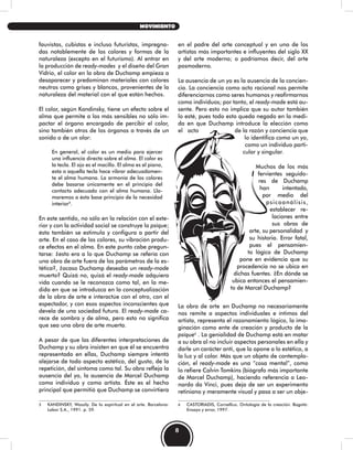 en el padre del arte conceptual y en uno de los
artistas más importantes e influyentes del siglo XX
y del arte moderno; o podríamos decir, del arte
posmoderno.
La ausencia de un yo es la ausencia de la concien-
cia. La conciencia como acto racional nos permite
diferenciarnos como seres humanos y reafirmarnos
como individuos; por tanto, el ready-made está au-
sente. Pero esto no implica que su autor también
lo esté, pues todo esto queda negado en la medi-
da en que Duchamp introduce la elección como
el acto de la razón y conciencia que
lo identifica como un yo,
como un individuo parti-
cular y singular.
Muchos de los más
fervientes seguido-
res de Duchamp
han intentado,
por medio del
psicoanálisis,
establecer re-
laciones entre
sus obras de
arte, su personalidad y
su historia. Error fatal,
pues el pensamien-
to lógico de Duchamp
pone en evidencia que su
procedencia no se ubica en
dichas fuentes. ¿En dónde se
ubica entonces el pensamien-
to de Marcel Duchamp?
La obra de arte en Duchamp no necesariamente
nos remite a aspectos individuales e íntimos del
artista, representa el razonamiento lógico, la ima-
ginación como ente de creación y producto de la
psique6
. La genialidad de Duchamp está en matar
a su obra al no incluir aspectos personales en ella y
darle un carácter anti, que la opone a lo estético, a
la luz y al color. Más que un objeto de contempla-
ción, el ready-made es una “cosa mental”, como
lo refiere Calvin Tomkins (biógrafo más importante
de Marcel Duchamp), haciendo referencia a Leo-
nardo da Vinci, pues deja de ser un experimento
retiniano y meramente visual y pasa a ser un obje-
6 CASTORIADIS, Cornellius. Ontología de la creación. Bogotá:
Ensayo y error, 1997.
fauvistas, cubistas e incluso futuristas, impregna-
das notablemente de los colores y formas de la
naturaleza (excepto en el futurismo). Al entrar en
la producción de ready-mades y el diseño del Gran
Vidrio, el color en la obra de Duchamp empieza a
desaparecer y predominan materiales con colores
neutros como grises y blancos, provenientes de la
naturaleza del material con el que están hechos.
El color, según Kandinsky, tiene un efecto sobre el
alma que permite a los más sensibles no sólo im-
pactar el órgano encargado de percibir el color,
sino también otros de los órganos a través de un
sonido o de un olor:
En general, el color es un medio para ejercer
una influencia directa sobre el alma. El color es
la tecla. El ojo es el macillo. El alma es el piano,
esta o aquella tecla hace vibrar adecuadamen-
te el alma humana. La armonía de los colores
debe basarse únicamente en el principio del
contacto adecuado con el alma humana. Lla-
maremos a ésta base principio de la necesidad
interior5
.
En este sentido, no sólo en la relación con el exte-
rior y con la actividad social se construye la psique;
ésta también se estimula y configura a partir del
arte. En el caso de los colores, su vibración produ-
ce efectos en el alma. En este punto cabe pregun-
tarse: ¿esto era a lo que Duchamp se refería con
una obra de arte fuera de los parámetros de la es-
tética?, ¿acaso Duchamp deseaba un ready-made
muerto? Quizá no, quizá el ready-made adquiera
vida cuando se le reconozca como tal, en la me-
dida en que se introduzca en la conceptualización
de la obra de arte e interactúe con el otro, con el
espectador, y con esos aspectos inconscientes que
devela de una sociedad futura. El ready-made ca-
rece de sombra y de alma, pero esto no significa
que sea una obra de arte muerta.
A pesar de que las diferentes interpretaciones de
Duchamp y su obra insisten en que él se encuentra
representado en ellas, Duchamp siempre intentó
alejarse de todo aspecto estético, del gusto, de la
repetición, del síntoma como tal. Su obra refleja la
ausencia del yo, la ausencia de Marcel Duchamp
como individuo y como artista. Éste es el hecho
principal que permitió que Duchamp se convirtiera
5 KANDINSKY, Wassily. De lo espiritual en el arte. Barcelona:
Labor S.A., 1991. p. 59.
8
MOVIMIENTO
 