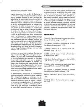 to constituido a partir de la mente.
A pesar de que en toda la obra de Duchamp (y
no sólo en sus ready-mades) existe cierta oposición
con los aspectos formales del arte, se mueve en
la dialéctica de la contradicción, en la cual arte y
anti-arte se oponen, luz y sombra se complemen-
tan y alma y yo se vuelven uno solo. El recorrido
de la obra artística de Duchamp se mueve entre
la oposición de todos los factores del arte con el
arte mismo. La contradicción que se evidencia en
el ready-made está en el hecho de que, al carecer
de sombra, los objetos no tienen alma. Sin em-
bargo, Duchamp lo dota de un alma y un sentido
a partir de la Choix, en la que el uso cotidiano se
anula y se le concede un uso como pieza artística
y contemplativa. Por más simpleza y alejamiento
que pueda tener con los aspectos formales del
arte, termina siendo arte; arte elitista, porque fi-
nalmente, y a pesar de que a Duchamp nunca le
incomodaron las interpretaciones que otros hicie-
ron de sus obras, muy pocas personas entienden y
acuñan el significado y sentido que el artista le da
al simple acto de la Choix.
Incluso en sus actos más intrépidos, el artista nos
deja ver cómo transfigura los conceptos, los con-
tenidos y los usos, pero siempre direccionando su
fin para contradecir al arte; ejemplo de ello es su
“ready-made recíproco”, en el cual se proponía
utilizar un Rembrandt como tabla de planchar. De
manera que el concepto que puede definir la obra
de Duchamp es la transfiguración. De esta forma,
se dilucidan las relaciones existentes entre sus con-
tradicciones y oposiciones, desde las cuales se hila
su pensamiento lógico dialéctico.
La contradicción y la oposición, al ser elementos
fundamentales en la obra de Duchamp, hacen vi-
sibles otras relaciones que se entretejen a su al-
rededor y están directamente imbricadas con su
producción artística. El gusto, la sombra y el alma,
no son elementos aislados dentro de sus obras; se
articulan junto con aspectos individuales y contex-
tuales de la vida del artista. La época en la que
se desarrolla la obra de Duchamp es fundamen-
tal para su carácter vanguardista; de modo que
el dadaísmo marca la definición del artista y de
su obra. Así mismo, el ambiente político y social
que se respira en la primera mitad del siglo XX,
deja ver los inminentes hechos que se producirán
y que marcarán la transición de una época a otra,
en donde surge la variabilidad y la multiplicidad
de formas. En este momento, Duchamp deja de
verse como un elemento aislado de la estructura y
empieza a articularse dentro de una sociedad que
empieza a normalizar todo aquello que antes era
visto como diferente.
BIBLIOGRAFÍA
CABANNE, Pierre. Conversaciones con Marcel Du-
champ. Barcelona: Anagrama, 1984.
CASTORIADIS, Cornellius. Ontología de la crea-
ción. Bogotá: Ensayo y error, 1997.
KANDINSKY, Wassily. De lo espiritual en el arte.
Barcelona: Labor S.A., 1991.
KRAUSS, Rosalind. Pasajes de la escultura moder-
na. Madrid: Akal, 2002.
MINK, Janis. Duchamp. El arte contra el arte 1887-
1968. Alemania: Taschen, 2004.
OYARZÚN, Pablo. Anestética del Ready-made. San-
tiago de Chile: Universidad ARCIS, 2000.
PAZ, Octavio. La apariencia desnuda: la obra de
Marcel Duchamp. Madrid: Alianza, 1998.
PLATÓN. La República. Buenos Aires: Universitaria,
1969.
TOMKINS, Calvin. Duchamp. Barcelona: Anagra-
ma, 1999.
9
SOCIOLOGÍA
 