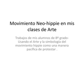 Movimiento Neo-hippie en mis
       clases de Arte
  Trabajos de mis alumnos de 8º grado-
    Usando el Arte y la simbología del
  movimiento hippie como una manera
          pacífica de protestar .
 
