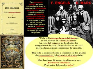 “ Toda la historia de la sociedad humana  es una historia de la lucha de clases.  La sociedad burguesa no ha abolido los  antagonismos de clase. Lo que ha hecho es crear  nuevas clases, nuevas condiciones de opresión. Hoy toda la sociedad tiende a separarse en dos grandes clases antagónicas: la burguesía y el proletariado. ¡Que las clases dirigentes tiemblen ante una Revolución   comunista ! ¡Proletarios del mundo,  uníos !” “ Esta  economía  política  se basa sustancialmente en la concepción  materialista  de la Historia , cuyos  rasgo fundamental es que el  modo de  producción   de la vida  material   condiciona el proceso de la vida  social, política y espiritual en general, es decir,  todas las  relaciones  sociales, estatales, jurídicas, religiosas” K. MARX F. ENGELS 