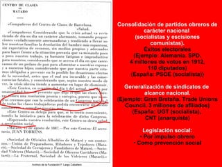 Consolidación de partidos obreros de carácter nacional  (socialistas y escisiones comunistas). Éxitos electorales (Ejemplo: Alemania. SPD. 4 millones de votos en 1912, 110 diputados) (España: PSOE (socialista)) Generalización de sindicatos de  alcance nacional. (Ejemplo: Gran Bretaña. Trade Unions Council. 3 millones de afiliados) (España: UGT (socialista),  CNT (anarquista) Legislación social: Por impulso obrero Como prevención social 