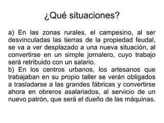 ¿Qué situaciones?
a) En las zonas rurales, el campesino, al ser
desvinculadas las tierras de la propiedad feudal,
se va a ver desplazado a una nueva situación, al
convertirse en un simple jornalero, cuyo trabajo
será retribuido con un salario.
b) En los centros urbanos, los artesanos que
trabajaban en su propio taller se verán obligados
a trasladarse a las grandes fábricas y convertirse
ahora en obreros asalariados, al servicio de un
nuevo patrón, que será el dueño de las máquinas.
 