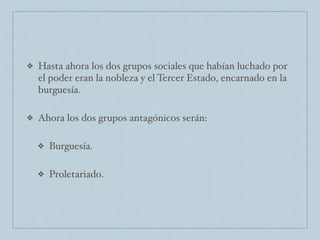 ❖ Hasta ahora los dos grupos sociales que habían luchado por
el poder eran la nobleza y el Tercer Estado, encarnado en la
burguesía.
❖ Ahora los dos grupos antagónicos serán:
❖ Burguesía.
❖ Proletariado.
 