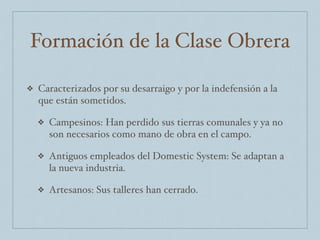 Formación de la Clase Obrera
❖ Caracterizados por su desarraigo y por la indefensión a la
que están sometidos.
❖ Campesinos: Han perdido sus tierras comunales y ya no
son necesarios como mano de obra en el campo.
❖ Antiguos empleados del Domestic System: Se adaptan a
la nueva industria.
❖ Artesanos: Sus talleres han cerrado.
 