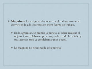 ❖ Máquinas: La máquina democratiza el trabajo artesanal,
convirtiendo a los obreros en mera fuerza de trabajo.
❖ En los gremios, se premia la pericia, el saber realizar el
objeto. Controlaban el proceso y sobre todo la calidad y
sus secretos solo se conﬁaban a unos pocos.
❖ La máquina no necesita de esta pericia.
 