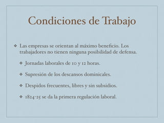 Condiciones de Trabajo
❖ Las empresas se orientan al máximo beneﬁcio. Los
trabajadores no tienen ninguna posibilidad de defensa.
❖ Jornadas laborales de 10 y 12 horas.
❖ Supresión de los descansos dominicales.
❖ Despidos frecuentes, libres y sin subsidios.
❖ 1824-25 se da la primera regulación laboral.
 