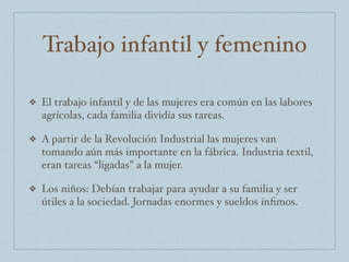 Trabajo infantil y femenino
❖ El trabajo infantil y de las mujeres era común en las labores
agrícolas, cada familia dividía sus tareas.
❖ A partir de la Revolución Industrial las mujeres van
tomando aún más importante en la fábrica. Industria textil,
eran tareas “ligadas” a la mujer.
❖ Los niños: Debían trabajar para ayudar a su familia y ser
útiles a la sociedad. Jornadas enormes y sueldos ínﬁmos.
 