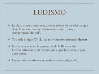 LUDISMO
❖ La clase obrera, comienza a tener miedo de los efectos que
tiene la mecanización del proceso laboral: paro y
competencia “desleal”.
❖ Ya desde el siglo XVII, hay movimientos mecanoclastas.
❖ En Francia se unen las protestas de la Revolución:
Democratización y derechos para el pueblo, no solo para
unos pocos.
❖ Leyes antiasociativas y represivas. (texto página 66).
 