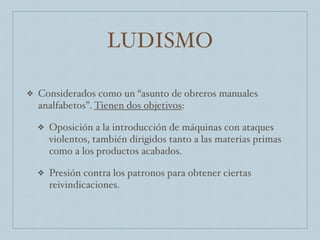 LUDISMO
❖ Considerados como un “asunto de obreros manuales
analfabetos”. Tienen dos objetivos:
❖ Oposición a la introducción de máquinas con ataques
violentos, también dirigidos tanto a las materias primas
como a los productos acabados.
❖ Presión contra los patronos para obtener ciertas
reivindicaciones.
 