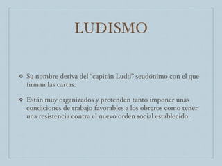 LUDISMO
❖ Su nombre deriva del “capitán Ludd” seudónimo con el que
ﬁrman las cartas.
❖ Están muy organizados y pretenden tanto imponer unas
condiciones de trabajo favorables a los obreros como tener
una resistencia contra el nuevo orden social establecido.
 