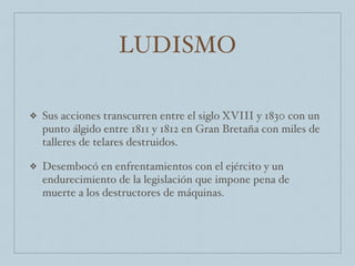 LUDISMO
❖ Sus acciones transcurren entre el siglo XVIII y 1830 con un
punto álgido entre 1811 y 1812 en Gran Bretaña con miles de
talleres de telares destruidos.
❖ Desembocó en enfrentamientos con el ejército y un
endurecimiento de la legislación que impone pena de
muerte a los destructores de máquinas.
 