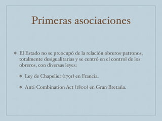 Primeras asociaciones
❖ El Estado no se preocupó de la relación obreros-patronos,
totalmente desigualitarias y se centró en el control de los
obreros, con diversas leyes:
❖ Ley de Chapelier (1791) en Francia.
❖ Anti-Combination Act (1800) en Gran Bretaña.
 