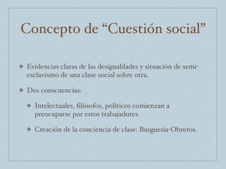 Concepto de “Cuestión social”
❖ Evidencias claras de las desigualdades y situación de semi-
esclavismo de una clase social sobre otra.
❖ Dos conscuencias:
❖ Intelectuales, ﬁlósofos, políticos comienzan a
preocuparse por estos trabajadores.
❖ Creación de la conciencia de clase: Burguesía-Obreros.
 