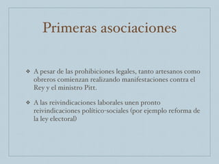 Primeras asociaciones
❖ A pesar de las prohibiciones legales, tanto artesanos como
obreros comienzan realizando manifestaciones contra el
Rey y el ministro Pitt.
❖ A las reivindicaciones laborales unen pronto
reivindicaciones político-sociales (por ejemplo reforma de
la ley electoral)
 