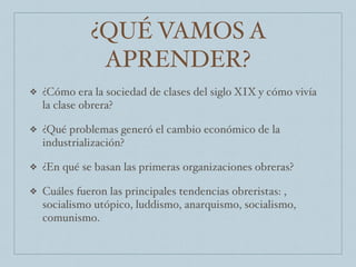 ¿QUÉ VAMOS A
APRENDER?
❖ ¿Cómo era la sociedad de clases del siglo XIX y cómo vivía
la clase obrera?
❖ ¿Qué problemas generó el cambio económico de la
industrialización?
❖ ¿En qué se basan las primeras organizaciones obreras?
❖ Cuáles fueron las principales tendencias obreristas: ,
socialismo utópico, luddismo, anarquismo, socialismo,
comunismo.
 
