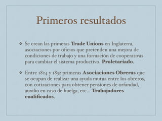Primeros resultados
❖ Se crean las primeras Trade Unions en Inglaterra,
asociaciones por oﬁcios que pretenden una mejora de
condiciones de trabajo y una formación de cooperativas
para cambiar el sistema productivo. Proletariado.
❖ Entre 1824 y 1832 primeras Asociaciones Obreras que
se ocupan de realizar una ayuda mutua entre los obreros,
con cotizaciones para obtener pensiones de orfandad,
auxilio en caso de huelga, etc… Trabajadores
cualiﬁcados.
 