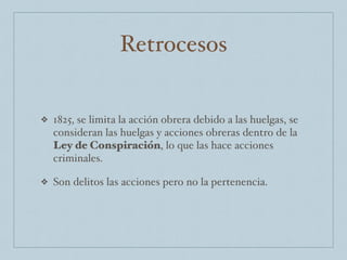 Retrocesos
❖ 1825, se limita la acción obrera debido a las huelgas, se
consideran las huelgas y acciones obreras dentro de la
Ley de Conspiración, lo que las hace acciones
criminales.
❖ Son delitos las acciones pero no la pertenencia.
 
