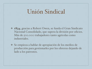Unión Sindical
❖ 1834, gracias a Robert Owen, se funda el Gran Sindicato
Nacional Consolidado, que supera la división por oﬁcios.
Más de 500.000 trabajadores tanto agrícolas como
industriales.
❖ Se empieza a hablar de apropiación de los medios de
producción para gestionarles por los obreros dejando de
lado a los patronos.
 
