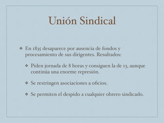 Unión Sindical
❖ En 1835 desaparece por ausencia de fondos y
procesamiento de sus dirigentes. Resultados:
❖ Piden jornada de 8 horas y consiguen la de 13, aunque
continúa una enorme represión.
❖ Se restringen asociaciones a oﬁcios.
❖ Se permiten el despido a cualquier obrero sindicado.
 