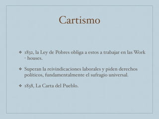 Cartismo
❖ 1832, la Ley de Pobres obliga a estos a trabajar en las Work
- houses.
❖ Superan la reivindicaciones laborales y piden derechos
políticos, fundamentalmente el sufragio universal.
❖ 1838, La Carta del Pueblo.
 