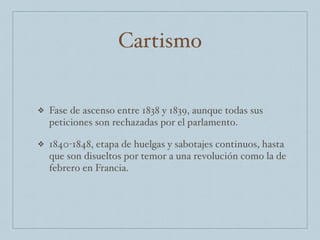 Cartismo
❖ Fase de ascenso entre 1838 y 1839, aunque todas sus
peticiones son rechazadas por el parlamento.
❖ 1840-1848, etapa de huelgas y sabotajes continuos, hasta
que son disueltos por temor a una revolución como la de
febrero en Francia.
 