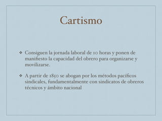 Cartismo
❖ Consiguen la jornada laboral de 10 horas y ponen de
maniﬁesto la capacidad del obrero para organizarse y
movilizarse.
❖ A partir de 1850 se abogan por los métodos pacíﬁcos
sindicales, fundamentalmente con sindicatos de obreros
técnicos y ámbito nacional
 