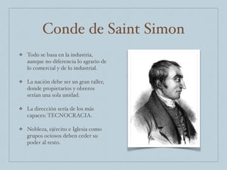 Conde de Saint Simon
❖ Todo se basa en la industria,
aunque no diferencia lo agrario de
lo comercial y de lo industrial.
❖ La nación debe ser un gran taller,
donde propietarios y obreros
serían una sola unidad.
❖ La dirección sería de los más
capaces: TECNOCRACIA.
❖ Nobleza, ejército e Iglesia como
grupos ociosos deben ceder su
poder al resto.
 
