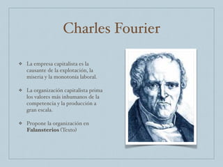 Charles Fourier
❖ La empresa capitalista es la
causante de la explotación, la
miseria y la monotonía laboral.
❖ La organización capitalista prima
los valores más inhumanos de la
competencia y la producción a
gran escala.
❖ Propone la organización en
Falansterios (Texto)
 