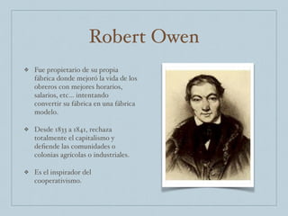Robert Owen
❖ Fue propietario de su propia
fábrica donde mejoró la vida de los
obreros con mejores horarios,
salarios, etc… intentando
convertir su fábrica en una fábrica
modelo.
❖ Desde 1833 a 1841, rechaza
totalmente el capitalismo y
deﬁende las comunidades o
colonias agrícolas o industriales.
❖ Es el inspirador del
cooperativismo.
 