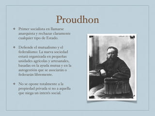 Proudhon
❖ Primer socialista en llamarse
anarquista y rechazar claramente
cualquier tipo de Estado.
❖ Deﬁende el mutualismo y el
federalismo: La nueva sociedad
estará organizada en pequeñas
unidades agrícolas y artesanales,
basadas en la ayuda mutua y en la
autogestión que se asociarán o
federarán libremente.
❖ No se opone totalmente a la
propiedad privada si no a aquella
que niega un interés social.
 