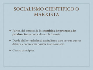 SOCIALISMO CIENTIFICO O
MARXISTA
❖ Parten del estudio de los cambios de procesos de
producción acontecidos en la historia.
❖ Desde ahí lo trasladan al capitalismo para ver sus puntos
débiles y cómo sería posible transformarlo.
❖ Cuatro principios.
 