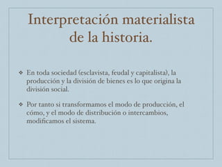 Interpretación materialista
de la historia.
❖ En toda sociedad (esclavista, feudal y capitalista), la
producción y la división de bienes es lo que origina la
división social.
❖ Por tanto si transformamos el modo de producción, el
cómo, y el modo de distribución o intercambios,
modiﬁcamos el sistema.
 
