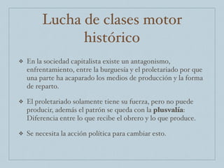 Lucha de clases motor
histórico
❖ En la sociedad capitalista existe un antagonismo,
enfrentamiento, entre la burguesía y el proletariado por que
una parte ha acaparado los medios de producción y la forma
de reparto.
❖ El proletariado solamente tiene su fuerza, pero no puede
producir, además el patrón se queda con la plusvalía:
Diferencia entre lo que recibe el obrero y lo que produce.
❖ Se necesita la acción política para cambiar esto.
 