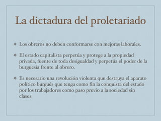 La dictadura del proletariado
❖ Los obreros no deben conformarse con mejoras laborales.
❖ El estado capitalista perpetúa y protege a la propiedad
privada, fuente de toda desigualdad y perpetúa el poder de la
burguesía frente al obrero.
❖ Es necesario una revolución violenta que destruya el aparato
político burgués que tenga como ﬁn la conquista del estado
por los trabajadores como paso previo a la sociedad sin
clases.
 