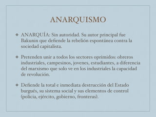 ANARQUISMO
❖ ANARQUÍA: Sin autoridad. Su autor principal fue
Bakunin que deﬁende la rebelión espontánea contra la
sociedad capitalista.
❖ Pretenden unir a todos los sectores oprimidos: obreros
industriales, campesinos, jovenes, estudiantes, a diferencia
del marxismo que solo ve en los industriales la capacidad
de revolución.
❖ Deﬁende la total e inmediata destrucción del Estado
burgués, su sistema social y sus elementos de control
(policia, ejército, gobierno, fronteras).
 