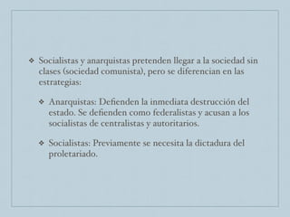 ❖ Socialistas y anarquistas pretenden llegar a la sociedad sin
clases (sociedad comunista), pero se diferencian en las
estrategias:
❖ Anarquistas: Deﬁenden la inmediata destrucción del
estado. Se deﬁenden como federalistas y acusan a los
socialistas de centralistas y autoritarios.
❖ Socialistas: Previamente se necesita la dictadura del
proletariado.
 