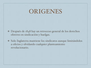 ORIGENES
❖ Después de 1848 hay un retroceso general de los derechos
obreros en sindicación y huelgas.
❖ Solo Inglaterra mantiene los sindicatos aunque limitándolos
a oﬁcios y olvidando cualquier planteamiento
revolucionario.
 