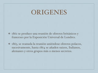 ORIGENES
❖ 1862 se produce una reunión de obreros británicos y
franceses por la Exposición Universal de Londres.
❖ 1863, se reanuda la reunión uniéndose obreros polacos,
sucesivamente, hasta 1864 se añaden suizos, Italianos,
alemanes y otros grupos más o menos secretos.
 