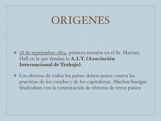 ORIGENES
❖ 28 de septiembre 1864, primera reunión en el St. Martins
Hall en la que fundan la A.I.T. (Asociación
Internacional de Trabajo).
❖ Los obreros de todos los países deben unirse contra las
practicas de los estados y de los capitalistas. Muchas huelgas
ﬁnalizaban con la contratación de obreros de otros países.
 
