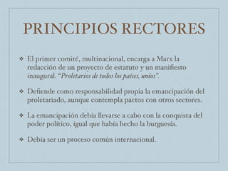 PRINCIPIOS RECTORES
❖ El primer comité, multinacional, encarga a Marx la
redacción de un proyecto de estatuto y un maniﬁesto
inaugural. “Proletarios de todos los países, uníos”.
❖ Deﬁende como responsabilidad propia la emancipación del
proletariado, aunque contempla pactos con otros sectores.
❖ La emancipación debía llevarse a cabo con la conquista del
poder político, igual que había hecho la burguesía.
❖ Debía ser un proceso común internacional.
 