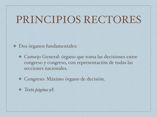 PRINCIPIOS RECTORES
❖ Dos órganos fundamentales:
❖ Consejo General: órgano que toma las decisiones entre
congreso y congreso, con representación de todas las
secciones nacionales.
❖ Congreso: Máximo órgano de decisión.
❖ Texto página 98.
 