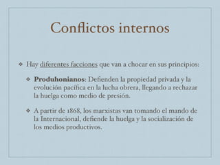 Conﬂictos internos
❖ Hay diferentes facciones que van a chocar en sus principios:
❖ Produhonianos: Deﬁenden la propiedad privada y la
evolución pacíﬁca en la lucha obrera, llegando a rechazar
la huelga como medio de presión.
❖ A partir de 1868, los marxistas van tomando el mando de
la Internacional, deﬁende la huelga y la socialización de
los medios productivos.
 