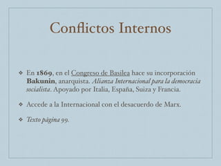 Conﬂictos Internos
❖ En 1869, en el Congreso de Basilea hace su incorporación
Bakunin, anarquista. Alianza Internacional para la democracia
socialista. Apoyado por Italia, España, Suiza y Francia.
❖ Accede a la Internacional con el desacuerdo de Marx.
❖ Texto página 99.
 