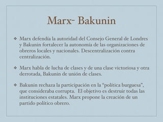 Marx- Bakunin
❖ Marx defendía la autoridad del Consejo General de Londres
y Bakunin fortalecer la autonomía de las organizaciones de
obreros locales y nacionales. Descentralización contra
centralización.
❖ Marx habla de lucha de clases y de una clase victoriosa y otra
derrotada, Bakunin de unión de clases.
❖ Bakunin rechaza la participación en la “política burguesa”,
que consideraba corrupta. El objetivo es destruir todas las
instituciones estatales. Marx propone la creación de un
partido político obrero.
 