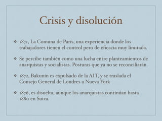 Crisis y disolución
❖ 1871, La Comuna de París, una experiencia donde los
trabajadores tienen el control pero de eﬁcacia muy limitada.
❖ Se percibe también como una lucha entre planteamientos de
anarquistas y socialistas. Posturas que ya no se reconciliarán.
❖ 1872, Bakunin es expulsado de la AIT, y se traslada el
Consejo General de Londres a Nueva York
❖ 1876, es disuelta, aunque los anarquistas continúan hasta
1880 en Suiza.
 