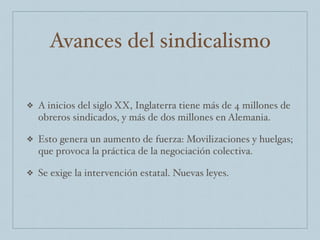 Avances del sindicalismo
❖ A inicios del siglo XX, Inglaterra tiene más de 4 millones de
obreros sindicados, y más de dos millones en Alemania.
❖ Esto genera un aumento de fuerza: Movilizaciones y huelgas;
que provoca la práctica de la negociación colectiva.
❖ Se exige la intervención estatal. Nuevas leyes.
 